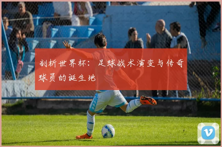 剖析世界杯:足球战术演变与传奇球员的诞生地