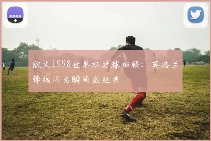 欧文1998世界杯进球回顾：英格兰锋线闪光瞬间成经典