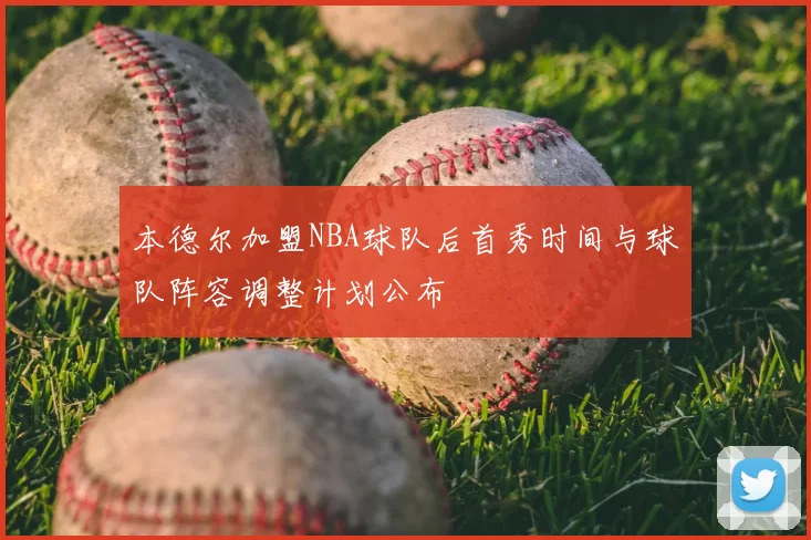 本德尔加盟NBA球队后首秀时间与球队阵容调整计划公布