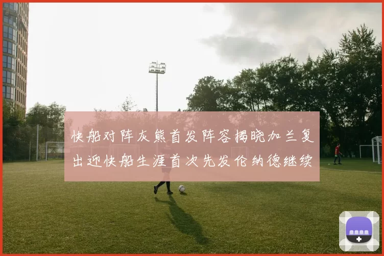 快船对阵灰熊首发阵容揭晓加兰复出迎快船生涯首次先发伦纳德继续出战