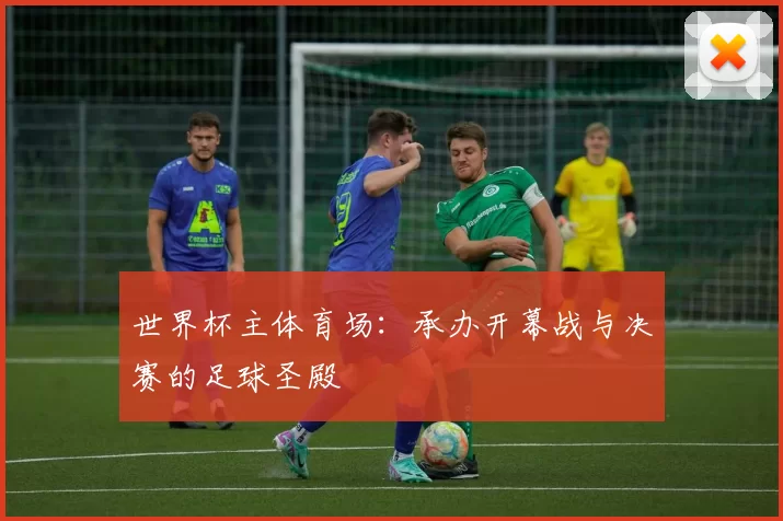 世界杯主体育场:承办开幕战与决赛的足球圣殿
