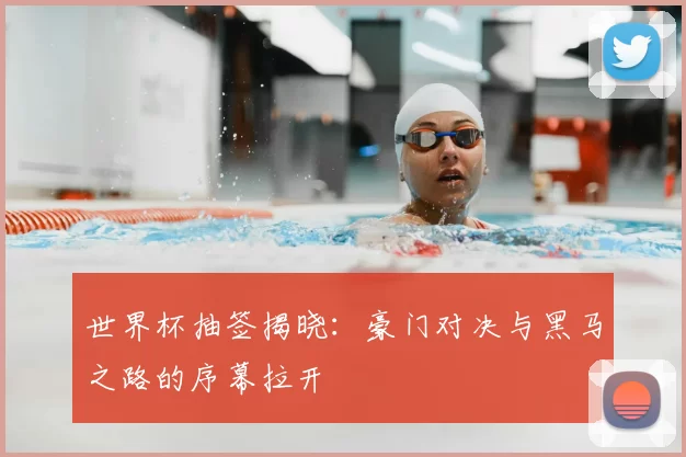世界杯抽签揭晓：豪门对决与黑马之路的序幕拉开