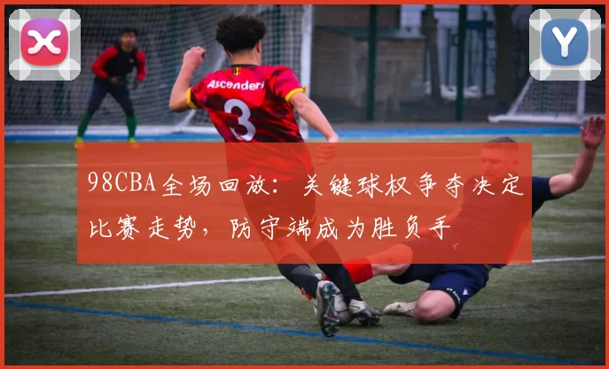 98CBA全场回放：关键球权争夺决定比赛走势，防守端成为胜负手