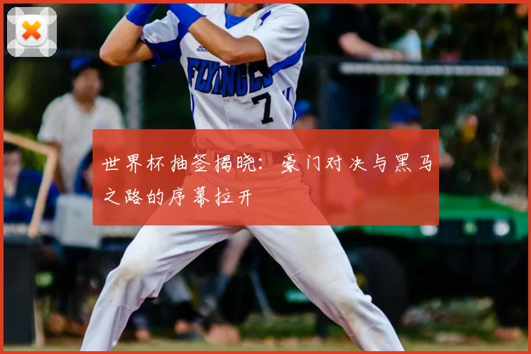 世界杯抽签揭晓：豪门对决与黑马之路的序幕拉开