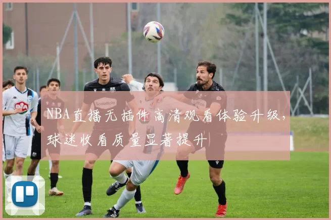 NBA直播无插件高清观看体验升级，球迷收看质量显著提升