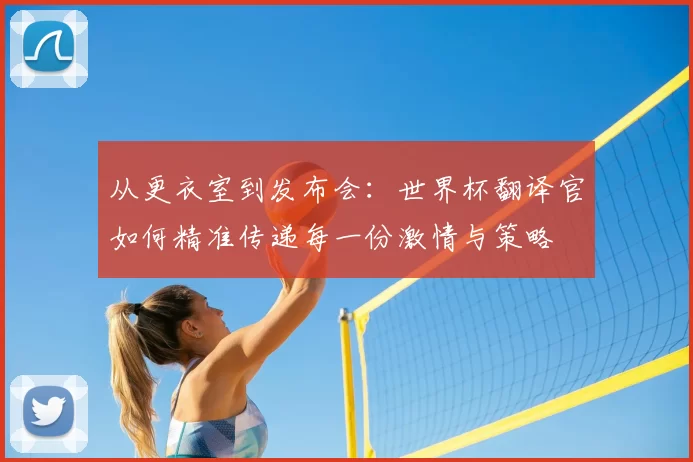 从更衣室到发布会:世界杯翻译官如何精准传递每一份激情与策略