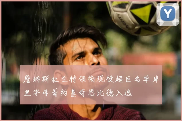 詹姆斯杜兰特领衔现役超巨名单库里字母哥约基奇恩比德入选