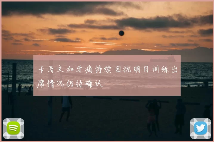 卡马文加牙痛持续困扰明日训练出席情况仍待确认