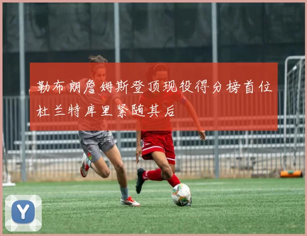 勒布朗詹姆斯登顶现役得分榜首位杜兰特库里紧随其后
