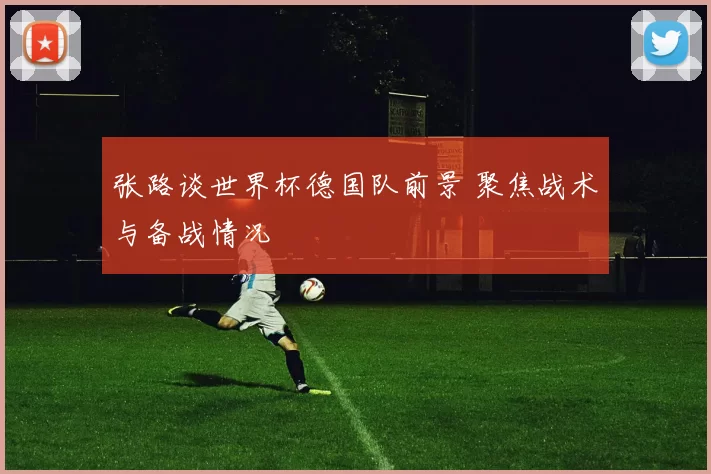 张路谈世界杯德国队前景 聚焦战术与备战情况