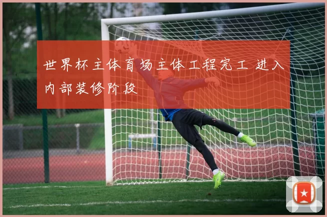 世界杯主体育场主体工程完工 进入内部装修阶段