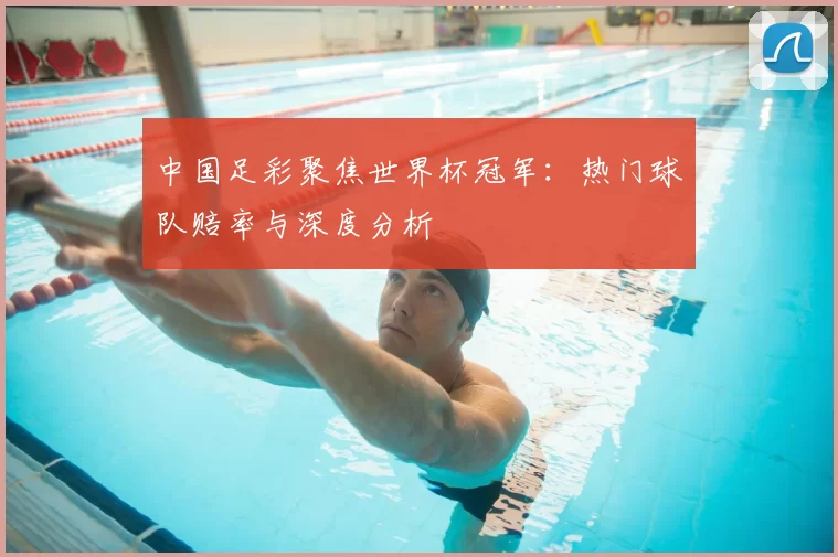 中国足彩聚焦世界杯冠军:热门球队赔率与深度分析