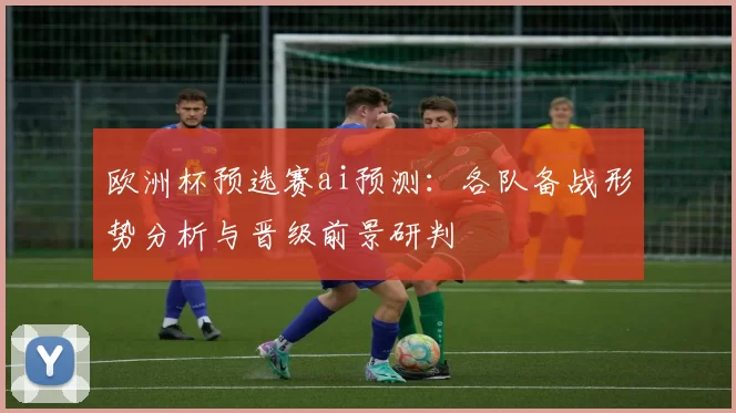 欧洲杯预选赛ai预测:各队备战形势分析与晋级前景研判