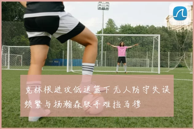 克林根进攻低迷篮下无人防守失误频繁与杨瀚森联手难挡马穆