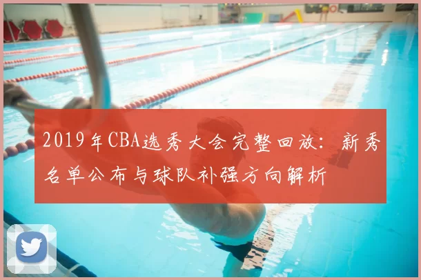2019年CBA选秀大会完整回放：新秀名单公布与球队补强方向解析