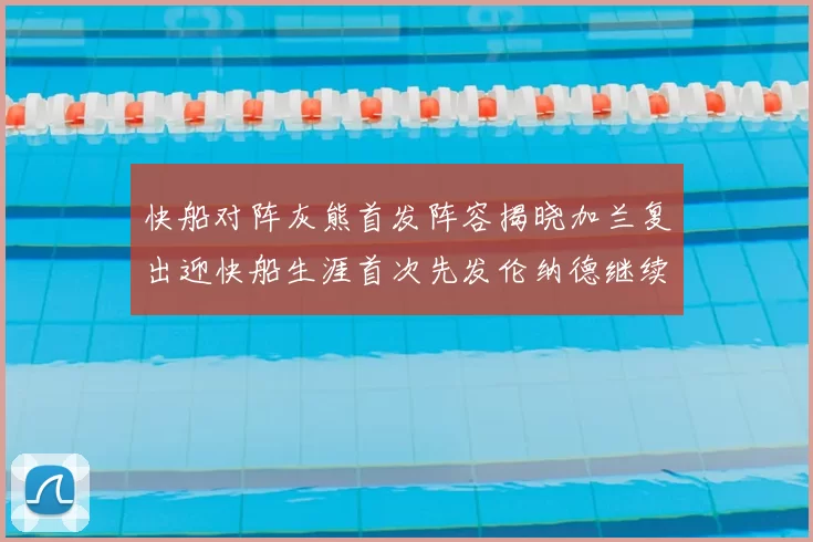 快船对阵灰熊首发阵容揭晓加兰复出迎快船生涯首次先发伦纳德继续出战