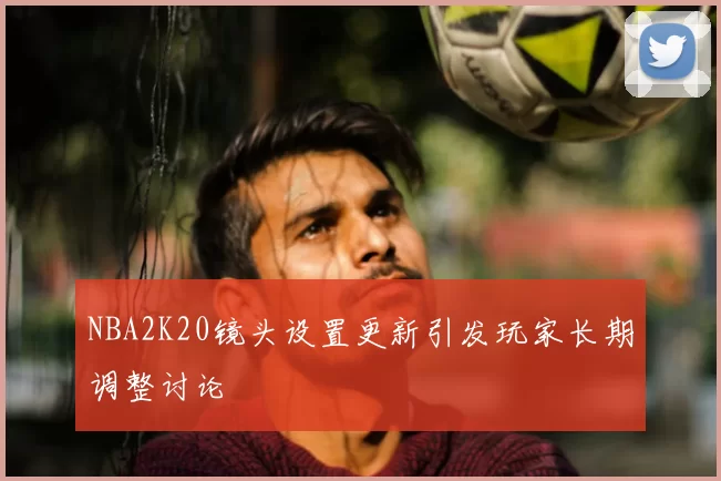 NBA2K20镜头设置更新引发玩家长期调整讨论