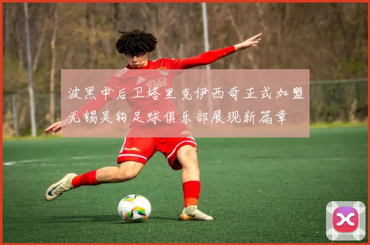 波黑中后卫塔里克伊西奇正式加盟无锡吴钩足球俱乐部展现新篇章