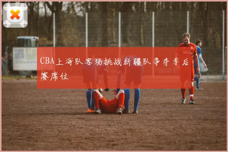 CBA上海队客场挑战新疆队争夺季后赛席位