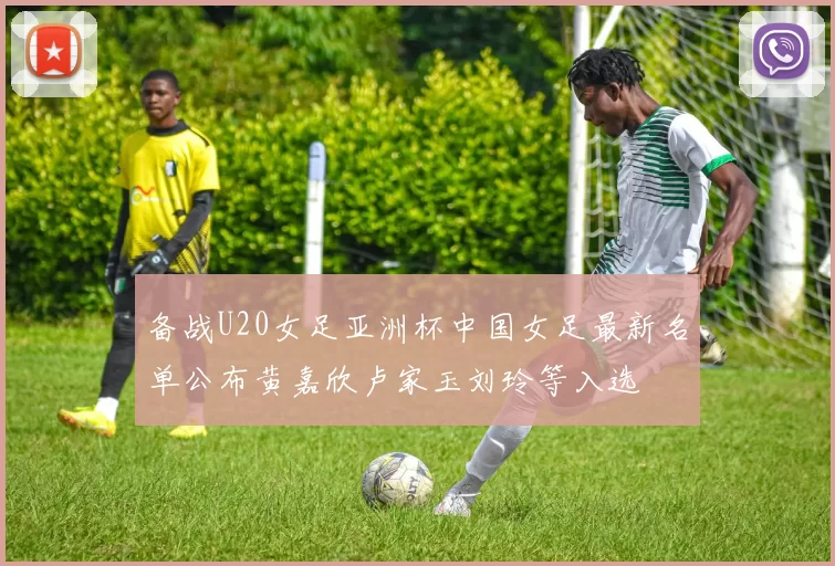 备战U20女足亚洲杯中国女足最新名单公布黄嘉欣卢家玉刘玲等入选