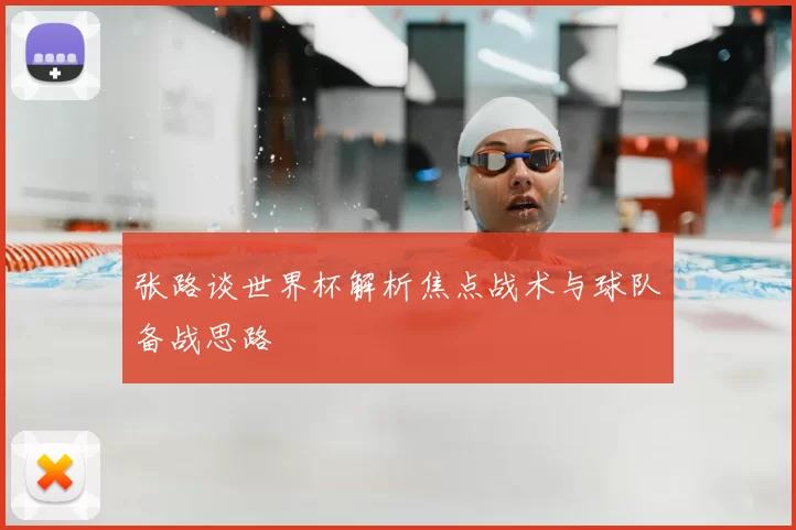 张路谈世界杯解析焦点战术与球队备战思路