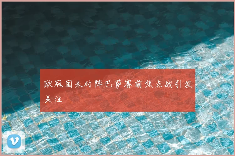欧冠国米对阵巴萨赛前焦点战引发关注
