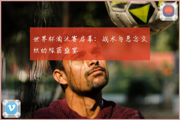 世界杯淘汰赛启幕：战术与悬念交织的绿茵盛宴
