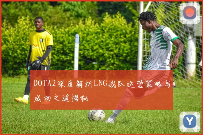 DOTA2深度解析LNG战队运营策略与成功之道揭秘