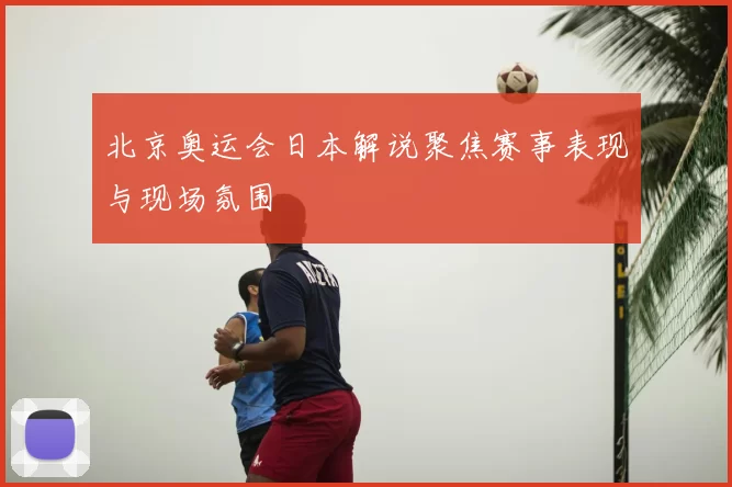 北京奥运会日本解说聚焦赛事表现与现场氛围
