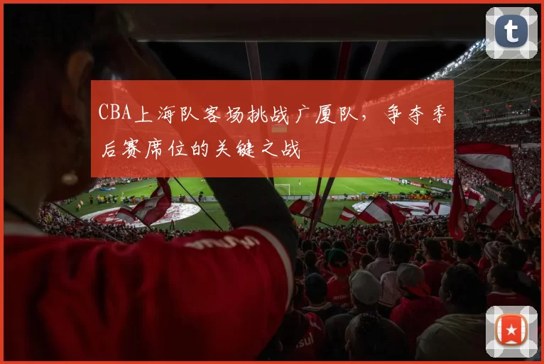 CBA上海队客场挑战广厦队，争夺季后赛席位的关键之战
