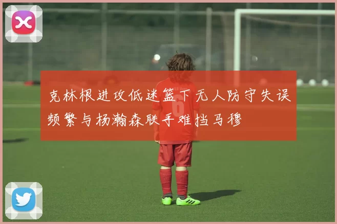 克林根进攻低迷篮下无人防守失误频繁与杨瀚森联手难挡马穆
