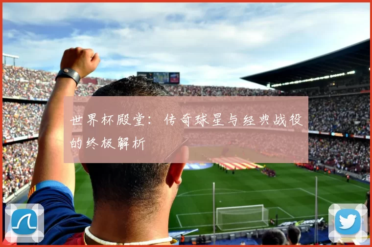 世界杯殿堂:传奇球星与经典战役的终极解析