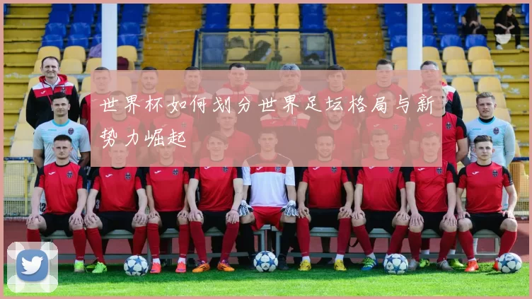 世界杯如何划分世界足坛格局与新势力崛起
