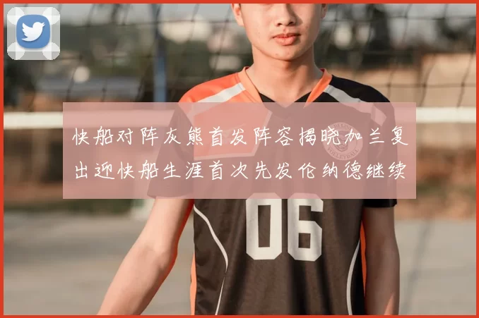 快船对阵灰熊首发阵容揭晓加兰复出迎快船生涯首次先发伦纳德继续出战