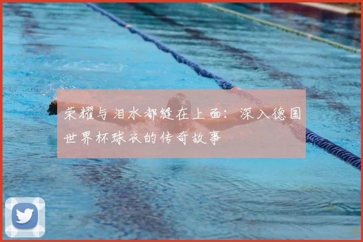 荣耀与泪水都缝在上面:深入德国世界杯球衣的传奇故事