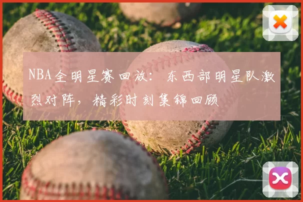 NBA全明星赛回放：东西部明星队激烈对阵，精彩时刻集锦回顾