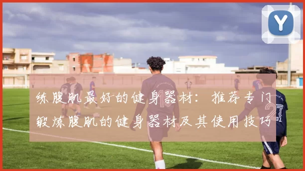 练腹肌最好的健身器材：推荐专门锻炼腹肌的健身器材及其使用技巧