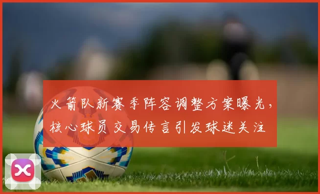 火箭队新赛季阵容调整方案曝光,核心球员交易传言引发球迷关注
