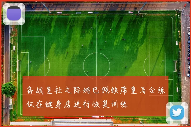 备战皇社之际姆巴佩缺席皇马合练仅在健身房进行恢复训练