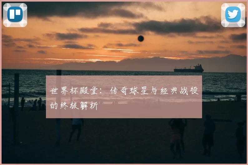 世界杯殿堂:传奇球星与经典战役的终极解析