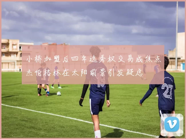 小桥加盟后四年选秀权交易成焦点杰伦格林在太阳前景引发疑虑