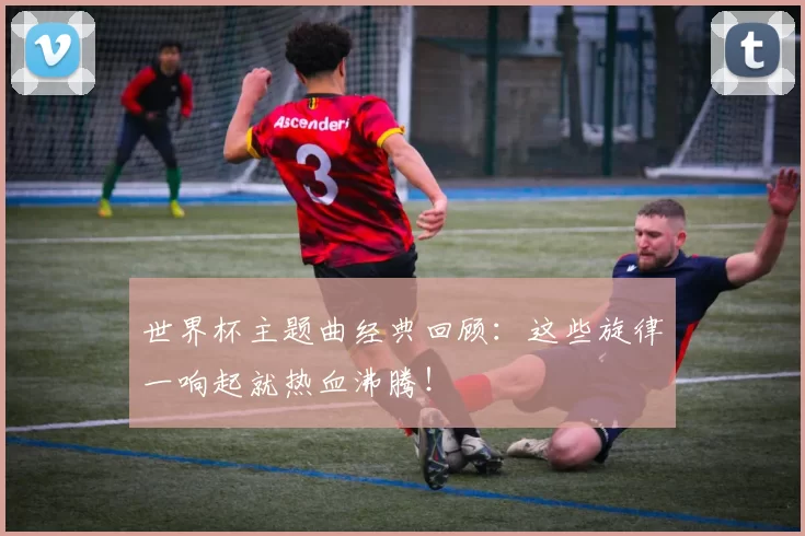 世界杯主题曲经典回顾:这些旋律一响起就热血沸腾!